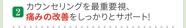カウンセリングを最重要視、痛みの改善をしっかりとサポート！