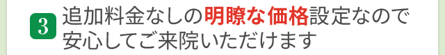 追加料金なしの明瞭価格設定なので安心してご来院いただけます
