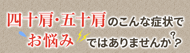 四十肩・五十肩のこんな症状でこんなお悩みありませんか？