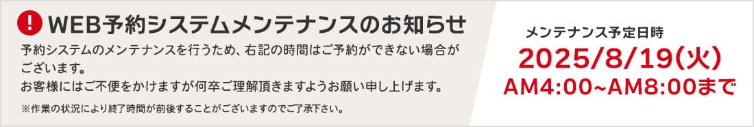 WEB予約システムメンテナンスのお知らせ 予約システムのメンテナンスを行うため、右記の時間はご予約ができない場合がございます。お客様にはご不便をかけますが何卒ご理解頂きますようお願い申し上げます。 メンテナンス予定日時：2025年8月19日（火）AM4:00～AM8:00まで ※作業の状況により終了時間が前後することがございますのでご了承下さい。