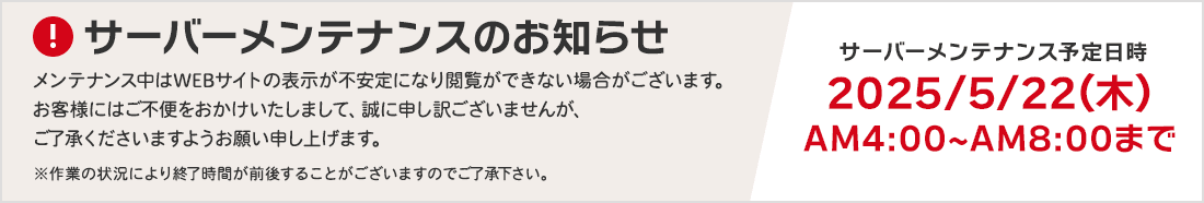 サーバーメンテナンスのお知らせ メンテナンス中はWEBサイトの表示が不安定になり閲覧ができない場合がございます。お客様にはご不便をおかけいたしまして、誠に申し訳ございませんが、ご了承くださいますようお願い申し上げます。サーバーメンテナンス予定日時 2025/5/22（木）AM4:00～AM8:00まで ※作業の状況により終了時間が前後することがございますのでご了承下さい。