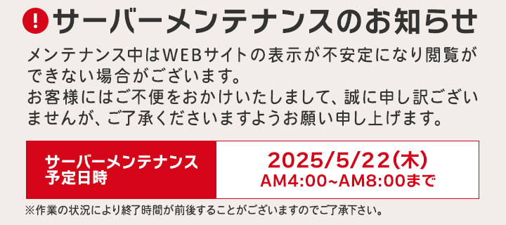 サーバーメンテナンスのお知らせ メンテナンス中はWEBサイトの表示が不安定になり閲覧ができない場合がございます。お客様にはご不便をおかけいたしまして、誠に申し訳ございませんが、ご了承くださいますようお願い申し上げます。サーバーメンテナンス予定日時 2025/5/22（木）AM4:00～AM8:00まで ※作業の状況により終了時間が前後することがございますのでご了承下さい。