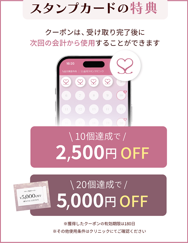 スタンプカードの特典 クーポンは、受け取り完了後に次回の会計から使用することができます 10個達成で2,500円OFF 20個達成で5,000円OFF ※獲得したクーポンの有効期限は180日 ※その他使用条件はクリニックにてご確認ください