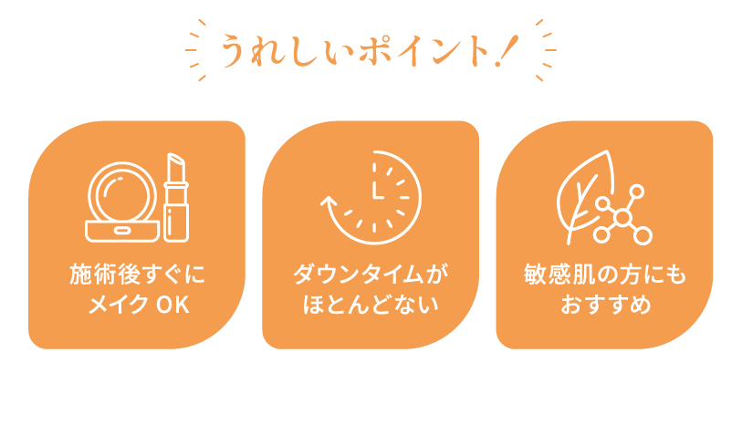 うれしいポイント！ 施術後すぐにメイクOK ダウンタイムがほとんどない 敏感肌の方にもおすすめ