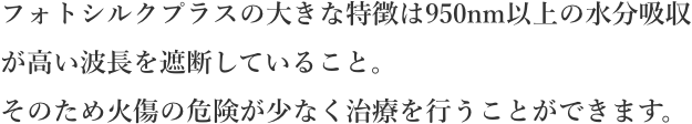フォトシルクプラスの大きな特徴は950nm以上の水分吸収が高い波長を遮断していること。そのため火傷の危険が少なくお肌に無駄なダメージを与えることなく治療を行うことができます。
