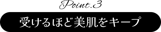 Point.3 受けるほど美肌をキープ