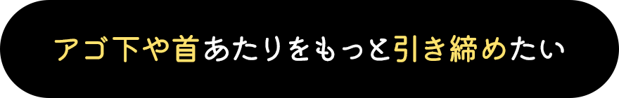 アゴ下や首あたりをもっと引き締めたい