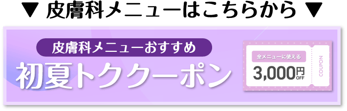 皮膚科メニューはこちらから 皮膚科メニューおすすめ 初夏トククーポン 全メニューに使える3,000円OFF COUPON
