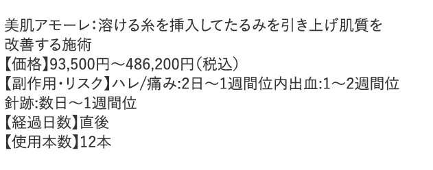 美肌アモーレ：溶ける糸を挿入してたるみを引き上げ肌質を改善する施術 【副作用・リスク】ハレ/痛み:2日～1週間位 内出血:1～2週間位 針跡:数日～1週間位 【経過日数】直後 【使用本数】12本