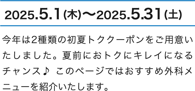 2025.5.1（木）～2025.5.31（土） 今年は2種類の初夏トククーポンをご用意いたしました。 夏前におトクにキレイになるチャンス♪ このページではおすすめ外科メニューを紹介いたします。