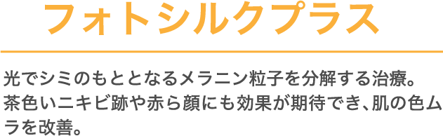 フォトシルクプラス 光で​シミのもととなる​メラニン粒子を​分解する​治療。茶色い​ニキビ跡や​赤ら顔にも​効果が​期待でき、​肌の​色ムラを​改善。