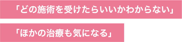 「どの​施術を​受けたら​いいかわからない」「ほかの​治療も​気に​なる」​