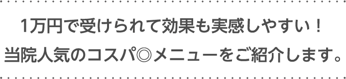 1万円で​受けられて効果も​実感しやすい！​当院人気の​コスパ◎メニューを​ご紹介します。​